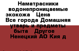 Наматрасники водонепроницаемые экокожа › Цена ­ 1 602 - Все города Домашняя утварь и предметы быта » Другое   . Ненецкий АО,Кия д.